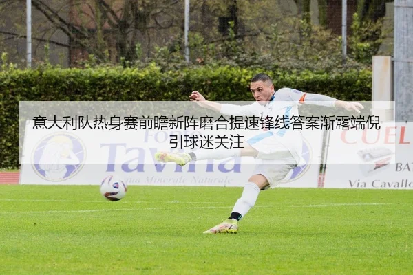 意大利队热身赛前瞻新阵磨合提速锋线答案渐露端倪引球迷关注